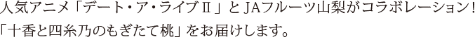 人気アニメ「デート・ア・ライブⅡ」とJAフルーツ山梨がコラボレーション！「十香と四糸乃のもぎたて桃」をお届けします。